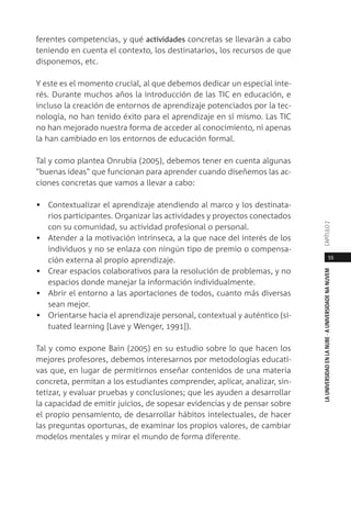 55
LAUNIVERSIDADENLANUBE·AUNIVERSIDADENANUVEMCAPÍTULO
ferentes competencias, y qué actividades concretas se llevarán a cabo
teniendo en cuenta el contexto, los destinatarios, los recursos de que
disponemos, etc.
Y este es el momento crucial, al que debemos dedicar un especial inte-
rés. Durante muchos años la introducción de las TIC en educación, e
incluso la creación de entornos de aprendizaje potenciados por la tec-
nología, no han tenido éxito para el aprendizaje en sí mismo. Las TIC
no han mejorado nuestra forma de acceder al conocimiento, ni apenas
la han cambiado en los entornos de educación formal.
Tal y como plantea Onrubia (2005), debemos tener en cuenta algunas
"buenas ideas" que funcionan para aprender cuando diseñemos las ac-
ciones concretas que vamos a llevar a cabo:
• Contextualizar el aprendizaje atendiendo al marco y los destinata-
rios participantes. Organizar las actividades y proyectos conectados
con su comunidad, su actividad profesional o personal.
• Atender a la motivación intrínseca, a la que nace del interés de los
individuos y no se enlaza con ningún tipo de premio o compensa-
ción externa al propio aprendizaje.
• Crear espacios colaborativos para la resolución de problemas, y no
espacios donde manejar la información individualmente.
• Abrir el entorno a las aportaciones de todos, cuanto más diversas
sean mejor.
• Orientarse hacia el aprendizaje personal, contextual y auténtico (si-
tuated learning [Lave y Wenger, 1991]).
Tal y como expone Bain (2005) en su estudio sobre lo que hacen los
mejores profesores, debemos interesarnos por metodologías educati-
vas que, en lugar de permitirnos enseñar contenidos de una materia
concreta, permitan a los estudiantes comprender, aplicar, analizar, sin-
tetizar, y evaluar pruebas y conclusiones; que les ayuden a desarrollar
la capacidad de emitir juicios, de sopesar evidencias y de pensar sobre
el propio pensamiento, de desarrollar hábitos intelectuales, de hacer
las preguntas oportunas, de examinar los propios valores, de cambiar
modelos mentales y mirar el mundo de forma diferente.
 