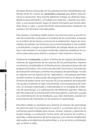56
LAUNIVERSIDADENLANUBE·AUNIVERSIDADENANUVEMCAPÍTULO
De todas formas enlazando con los planteamientos metodológicos de-
bemos tener en cuenta los contenidos y recursos que deben seleccio-
narse o construirse. Para hacerlo debemos trabajar en distintas fases,
desde la documentación y el trabajo con expertos, creando una selec-
ción, y una secuenciación según el diseño formativo que hemos deci-
dido llevar a cabo, y posteriormente desarrollándolos mediante los
canales y los formatos más adecuados.
Para Zapata y Lizenberg (2006) existen tres técnicas para la secuencia-
ción de contenidos: la basada en el análisis de los contenidos, la basada
en el análisis de las tareas y la teoría de la elaboración. Según las nece-
sidades de trabajar con entornos muy contextualizados o más amplios
y reutilizables, o según las posibilidades de trabajar desde las activida-
des o más basados en el propio contenido, podemos establecer los ca-
minos adecuados para diseñar y producir cada material y recurso.
Finalmente la evaluación, es decir, el hecho de ser capaces de establecer
sistemas de seguimiento de los avances de los participantes, requiere
un esfuerzo considerable en el diseño previo y durante el desarrollo del
programa formativo. Tal y como nos describe Cano (2011), los procesos
de evaluación estimulan y orientan los procesos de aprendizaje, no solo
en relación con los avances de los "aprendices", sino porque permiten
también analizar la adecuación del programa formativo y su desarrollo.
El hecho de poder contar con recursos TIC en los procesos de evaluación
nos ayuda a mantener el rigor instrumental, una transparencia de crite-
rios, un proceso organizado y sistematizado en la recogida de eviden-
cias de aprendizaje, y la participación de diferentes agentes. Además
permite potenciar la comunicación entre educadores y alumnos, y ayuda
a la sistematización de los feedbacks, que, bien diseñados, pueden ser
instrumentos de motivación en los avances en aprendizaje.
Para Bain (2006) es necesario que durante el proceso de aprendizaje
los alumnos sean muy exigentes en cuanto a su proceso, pero a la vez
suficientes oportunidades para revisar, rehacer, mejorar y optimizar el
propio trabajo. La evaluación forma parte del proceso de enseñar y
aprender, y debe pensarse de forma rigurosa, con criterios establecidos
adecuados a los objetivos de aprendizaje, y a las acciones y estrategias
que se llevan a cabo.
 