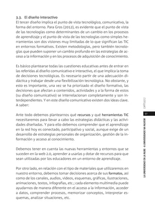 57
LAUNIVERSIDADENLANUBE·AUNIVERSIDADENANUVEMCAPÍTULO
3.3. El diseño interactivo
El tercer diseño implica el punto de vista tecnológico, comunicativo, la
forma del entorno. Para Gros (2012), es evidente que el punto de vista
de las tecnologías como determinantes de un cambio en los procesos
de aprendizaje y el punto de vista de las tecnologías como simples he-
rramientas son dos visiones muy limitadas de lo que significan las TIC
en entornos formativos. Existen metodologías, pero también tecnolo-
gías que pueden suponer un cambio profundo en las estrategias de ac-
ceso a la información y en los procesos de adquisición de conocimiento.
Es básico plantearse todas las cuestiones educativas antes de entrar en
las referidas al diseño comunicativo e interactivo, el que implica la toma
de decisiones tecnológicas. Es necesario partir de una adecuación di-
dáctica y trabajar desde una flexibilización tecnológica. No obstante, y
esto es importante, una vez se ha priorizado el diseño formativo, las
decisiones que afectan a contenidos, actividades y a la forma de estos
(su diseño comunicativo) se interrelacionan completamente y son in-
terdependientes. Y en este diseño comunicativo existen dos ideas clave.
A saber:
Ante todo debemos plantearnos qué recursos y qué herramientas TIC
necesitaremos para llevar a cabo las estrategias didácticas y las activi-
dades diseñadas. Y para ello debemos comprender que el aprendizaje
en la red hoy es conectado, participativo y social, aunque exige de un
desarrollo de estrategias personales de organización, gestión de la in-
formación y acceso al conocimiento.
Debemos tener en cuenta las nuevas herramientas y entornos que se
suceden en la web 2.0, aprender a usarlas y dotar de recursos para que
sean utilizadas por los educadores en un entorno de aprendizaje.
Por otro lado, en relación con el tipo de materiales que utilizaremos en
nuestro entorno, debemos tomar decisiones acerca de sus formatos, así
como de los canales, audios, vídeos, esquemas, gráficas, ilustraciones,
animaciones, textos, infografías, etc.; cada elemento multimedia puede
ayudarnos de manera diferente en el acceso a la información, acceder
a datos, comprender procesos, memorizar conceptos, interpretar es-
quemas, analizar situaciones, etc.
 