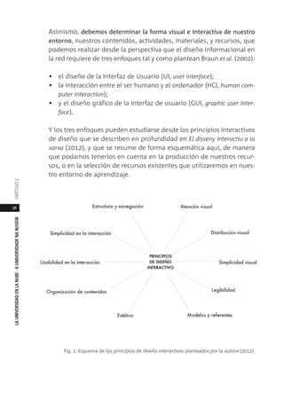 58
LAUNIVERSIDADENLANUBE·AUNIVERSIDADENANUVEMCAPÍTULO
Asimismo, debemos determinar la forma visual e interactiva de nuestro
entorno, nuestros contenidos, actividades, materiales, y recursos, que
podemos realizar desde la perspectiva que el diseño informacional en
la red requiere de tres enfoques tal y como plantean Braun et al. (2002):
• el diseño de la Interfaz de Usuario (UI, user interface);
• la interacción entre el ser humano y el ordenador (HCI, human com-
puter interaction);
• y el diseño gráfico de la interfaz de usuario (GUI, graphic user inter-
face).
Y los tres enfoques pueden estudiarse desde los principios interactivos
de diseño que se describen en profundidad en El disseny interactiu a la
xarxa (2012), y que se resume de forma esquemática aquí, de manera
que podamos tenerlos en cuenta en la producción de nuestros recur-
sos, o en la selección de recursos existentes que utilizaremos en nues-
tro entorno de aprendizaje.
Fig. 2. Esquema de los principios de diseño interactivos planteados por la autora (2012).
 