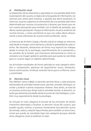 59
LAUNIVERSIDADENLANUBE·AUNIVERSIDADENANUVEMCAPÍTULO
a) Distribución visual
La disposición de los elementos y apartados en una pantalla determina
la percepción del usuario, la lógica de la búsqueda de información, los
caminos que utiliza para moverse, y aquello que leerá-visualizará. El
cómo los usuarios captamos la información de una pantalla web viene
determinado por muchas circunstancias y factores que tienen que ver
con nuestra percepción pero también con el diseño de pantallas, que
afecta nuestra percepción. Porque la información visual la recibimos de
muchas formas, y cómo percibimos lo que nos rodea afecta directa-
mente a estos elementos de nuestro entorno (Dondis, 1973).
La herencia de Arnheim (1954) y Dondis (1973) se trabaja en entornos
web desde la imagen como elemento y desde la globalidad de cada in-
terfaz. No obstante, destacamos de forma muy especial los trabajos
desde el campo de la psicología, específicamente de la percepción y
los estudios de la Gestalt, que intervienen directamente en cómo se
compone una imagen global en pantalla para que pueda ser percibida
para un usuario según un objetivo determinado.
Los principios estudiados de forma aplicada en esta categoría atien-
den a: composición, patrones de seguimiento visual, alineación,
buena continuación, similitud, conexión de lo que es uniforme, cierre
y proximidad.
b) Atención visual
Para William James (1890), la atención permite llevar a cabo procesos
elementales de actividad mental como: percibir, concebir, distinguir, re-
cordar y acelerar nuestras respuestas motores. Para James, se trata de
un proceso central que dirige toda la actividad mental, la atención, en
tanto que elemento estudiado desde el punto de vista biológico, y tam-
bién muy especialmente desde la psicología.
Se incluyen en esta categoría el estudio de los principios de diseño
interactivo destinados a focalizar la atención visual del usuario, que
pueden ayudar, motivar, o provocar fuertemente esta atención: punto
de entrada, realce y relación figura-fondo; pero también un tema trans-
versal que puede ser estudiado bajo esta categoría (aunque atienda
otras categorías como la estética): el color.
 