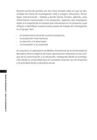 6
LAUNIVERSIDADENLANUBE·AUNIVERSIDADENANUVEM
Nuestro punto de partida son los cinco campos clave en que se des-
arrollan las líneas de investigación: Arte e imagen, Educación, Tecno-
logía, Comunicación , Trabajo y Acción Social. Existen, además, unas
dimensiones transversales a los proyectos, aspectos que impregnan
todos o la mayoría de os campos que interactúan en un proyecto y que
reflejan e identifican nuestro estilo propio de trabajo de investigación
en el grupo. Son:
- el compromiso social de nuestros proyectos,
- la proyección internacional,
- la atención a la diversidad
- la innovación y la creativitat
En resumen, el Laboratorio de Medios Interactivos de la Universidad de
Barcelona tiene el objetivo de hacer aportaciones relevantes en los cam-
pos de la comunicación y la educación, trabajando desde la investiga-
ción desde la universidad pero en completa relación con las empresas
y la actividad social y educativa actual.
 