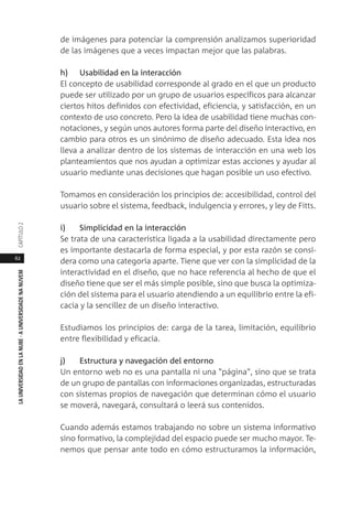 62
LAUNIVERSIDADENLANUBE·AUNIVERSIDADENANUVEMCAPÍTULO
de imágenes para potenciar la comprensión analizamos superioridad
de las imágenes que a veces impactan mejor que las palabras.
h) Usabilidad en la interacción
El concepto de usabilidad corresponde al grado en el que un producto
puede ser utilizado por un grupo de usuarios específicos para alcanzar
ciertos hitos definidos con efectividad, eficiencia, y satisfacción, en un
contexto de uso concreto. Pero la idea de usabilidad tiene muchas con-
notaciones, y según unos autores forma parte del diseño interactivo, en
cambio para otros es un sinónimo de diseño adecuado. Esta idea nos
lleva a analizar dentro de los sistemas de interacción en una web los
planteamientos que nos ayudan a optimizar estas acciones y ayudar al
usuario mediante unas decisiones que hagan posible un uso efectivo.
Tomamos en consideración los principios de: accesibilidad, control del
usuario sobre el sistema, feedback, indulgencia y errores, y ley de Fitts.
i) Simplicidad en la interacción
Se trata de una característica ligada a la usabilidad directamente pero
es importante destacarla de forma especial, y por esta razón se consi-
dera como una categoría aparte. Tiene que ver con la simplicidad de la
interactividad en el diseño, que no hace referencia al hecho de que el
diseño tiene que ser el más simple posible, sino que busca la optimiza-
ción del sistema para el usuario atendiendo a un equilibrio entre la efi-
cacia y la sencillez de un diseño interactivo.
Estudiamos los principios de: carga de la tarea, limitación, equilibrio
entre flexibilidad y eficacia.
j) Estructura y navegación del entorno
Un entorno web no es una pantalla ni una "página", sino que se trata
de un grupo de pantallas con informaciones organizadas, estructuradas
con sistemas propios de navegación que determinan cómo el usuario
se moverá, navegará, consultará o leerá sus contenidos.
Cuando además estamos trabajando no sobre un sistema informativo
sino formativo, la complejidad del espacio puede ser mucho mayor. Te-
nemos que pensar ante todo en cómo estructuramos la información,
 