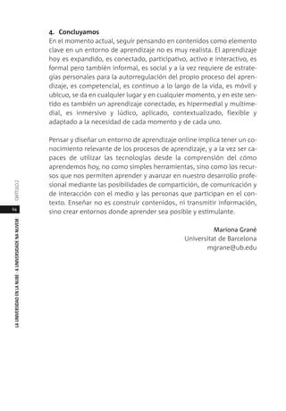64
LAUNIVERSIDADENLANUBE·AUNIVERSIDADENANUVEMCAPÍTULO
4. Concluyamos
En el momento actual, seguir pensando en contenidos como elemento
clave en un entorno de aprendizaje no es muy realista. El aprendizaje
hoy es expandido, es conectado, participativo, activo e interactivo, es
formal pero también informal, es social y a la vez requiere de estrate-
gias personales para la autorregulación del propio proceso del apren-
dizaje, es competencial, es continuo a lo largo de la vida, es móvil y
ubicuo, se da en cualquier lugar y en cualquier momento, y en este sen-
tido es también un aprendizaje conectado, es hipermedial y multime-
dial, es inmersivo y lúdico, aplicado, contextualizado, flexible y
adaptado a la necesidad de cada momento y de cada uno.
Pensar y diseñar un entorno de aprendizaje online implica tener un co-
nocimiento relevante de los procesos de aprendizaje, y a la vez ser ca-
paces de utilizar las tecnologías desde la comprensión del cómo
aprendemos hoy, no como simples herramientas, sino como los recur-
sos que nos permiten aprender y avanzar en nuestro desarrollo profe-
sional mediante las posibilidades de compartición, de comunicación y
de interacción con el medio y las personas que participan en el con-
texto. Enseñar no es construir contenidos, ni transmitir información,
sino crear entornos donde aprender sea posible y estimulante.
Mariona Grané
Universitat de Barcelona
mgrane@ub.edu
 