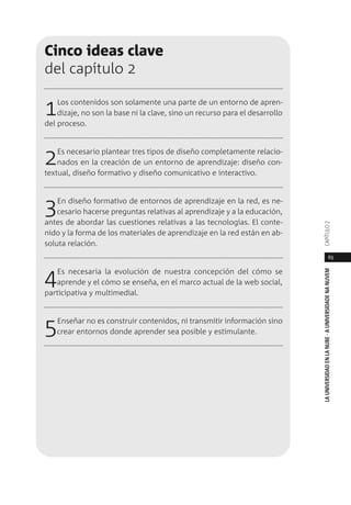 65
LAUNIVERSIDADENLANUBE·AUNIVERSIDADENANUVEMCAPÍTULO
Cinco ideas clave
del capítulo 2
1Los contenidos son solamente una parte de un entorno de apren-
dizaje, no son la base ni la clave, sino un recurso para el desarrollo
del proceso.
2Es necesario plantear tres tipos de diseño completamente relacio-
nados en la creación de un entorno de aprendizaje: diseño con-
textual, diseño formativo y diseño comunicativo e interactivo.
3En diseño formativo de entornos de aprendizaje en la red, es ne-
cesario hacerse preguntas relativas al aprendizaje y a la educación,
antes de abordar las cuestiones relativas a las tecnologías. El conte-
nido y la forma de los materiales de aprendizaje en la red están en ab-
soluta relación.
4Es necesaria la evolución de nuestra concepción del cómo se
aprende y el cómo se enseña, en el marco actual de la web social,
participativa y multimedial.
5Enseñar no es construir contenidos, ni transmitir información sino
crear entornos donde aprender sea posible y estimulante.
 