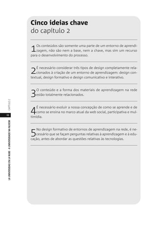 66
LAUNIVERSIDADENLANUBE·AUNIVERSIDADENANUVEMCAPÍTULO
Cinco ideias chave
do capítulo 2
1Os conteúdos são somente uma parte de um entorno de aprendi-
zagem, não são nem a base, nem a chave, mas sim um recurso
para o desenvolvimento do processo.
2É necessário considerar três tipos de design completamente rela-
cionados à criação de um entorno de aprendizagem: design con-
textual, design formativo e design comunicativo e interativo.
3O conteúdo e a forma dos materiais de aprendizagem na rede
estão totalmente relacionados.
4É necessário evoluir a nossa concepção de como se aprende e de
como se ensina no marco atual da web social, participativa e mul-
timídia.
5No design formativo de entornos de aprendizagem na rede, é ne-
cessário que se façam perguntas relativas à aprendizagem e à edu-
cação, antes de abordar as questões relativas às tecnologias.
 