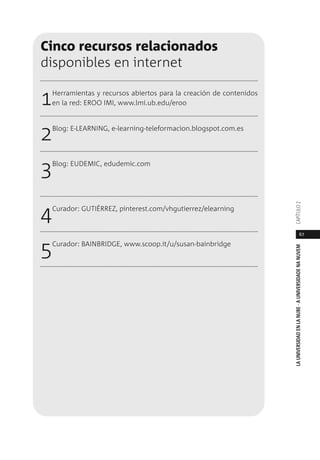 67
LAUNIVERSIDADENLANUBE·AUNIVERSIDADENANUVEMCAPÍTULO
Cinco recursos relacionados
disponibles en internet
1Herramientas y recursos abiertos para la creación de contenidos
en la red: EROO IMI, www.lmi.ub.edu/eroo
2Blog: E-LEARNING, e-learning-teleformacion.blogspot.com.es
3Blog: EUDEMIC, edudemic.com
4Curador: GUTIÉRREZ, pinterest.com/vhgutierrez/elearning
5Curador: BAINBRIDGE, www.scoop.it/u/susan-bainbridge
 