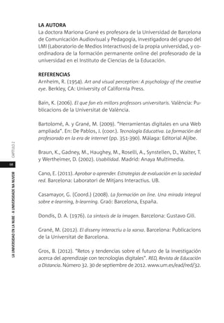68
LAUNIVERSIDADENLANUBE·AUNIVERSIDADENANUVEMCAPÍTULO
LA AUTORA
La doctora Mariona Grané es profesora de la Universidad de Barcelona
de Comunicación Audiovisual y Pedagogía, investigadora del grupo del
LMI (Laboratorio de Medios Interactivos) de la propia universidad, y co-
ordinadora de la formación permanente online del profesorado de la
universidad en el Instituto de Ciencias de la Educación.
REFERENCIAS
Arnheim, R. (1954). Art and visual perception: A psychology of the creative
eye. Berkley, CA: University of California Press.
Bain, K. (2006). El que fan els millors professors universitaris. València: Pu-
blicacions de la Universitat de València.
Bartolomé, A. y Grané, M. (2009). “Herramientas digitales en una Web
ampliada”. En: De Pablos, J. (coor.). Tecnología Educativa. La formación del
profesorado en la era de internet (pp. 351-390). Málaga: Editorial Aljibe.
Braun, K., Gadney, M., Haughey, M., Roselli, A., Synstelien, D., Walter, T.
y Wertheimer, D. (2002). Usabilidad. Madrid: Anaya Multimedia.
Cano, E. (2011). Aprobar o aprender. Estrategias de evaluación en la sociedad
red. Barcelona: Laboratori de Mitjans Interactius. UB.
Casamayor, G. (Coord.) (2008). La formación on line. Una mirada integral
sobre e-learning, b-learning. Graó: Barcelona, España.
Dondis, D. A. (1976). La sintaxis de la imagen. Barcelona: Gustavo Gili.
Grané, M. (2012). El disseny interactiu a la xarxa. Barcelona: Publicacions
de la Universitat de Barcelona.
Gros, B. (2012). “Retos y tendencias sobre el futuro de la investigación
acerca del aprendizaje con tecnologías digitales”. RED, Revista de Educación
a Distancia. Número 32. 30 de septiembre de 2012. www.um.es/ead/red/32.
 