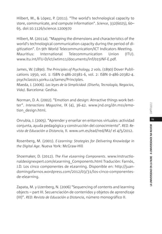 69
LAUNIVERSIDADENLANUBE·AUNIVERSIDADENANUVEMCAPÍTULO
Hilbert, M., & López, P. (2011). “The world’s technological capacity to
store, communicate, and compute information”. Science, 332(6025), 60–
65. doi:10.1126/science.1200970
Hilbert, M. (2011a). “Mapping the dimensions and characteristics of the
world’s technological communication capacity during the period of di-
gitization”. En 9th World Telecommunication/ICT Indicators Meeting.
Mauritius: International Telecommunication Union (ITU).
www.itu.int/ITU-D/ict/wtim11/documents/inf/015INF-E.pdf.
James, W. (1890). The Principles of Psychology, 2 vols. (1890) Dover Publi-
cations 1950, vol. 1: ISBN 0-486-20381-6, vol. 2: ISBN 0-486-20382-4.
psychclassics.yorku.ca/James/Principles.
Maeda, J. (2006). Las leyes de la Simplicidad. (Diseño, Tecnología, Negocios,
Vida). Barcelona: Gedisa.
Norman, D. A. (2002). “Emotion and design: Atrractive things work bet-
ter”. Interactions Magazine, IX (4), 36-42. www.jnd.org/dn.mss/emo-
tion_design.html.
Onrubia, J. (2005). “Aprender y enseñar en entornos virtuales: actividad
conjunta, ayuda pedagógica y construcción del conocimiento”. RED. Re-
vista de Educación a Distancia, II. www.um.es/ead/red/M2/ el 4/5/2012.
Rosenberg, M. (2001). E-Learning: Strategies for Delivering Knowledge in
the Digital Age. Nueva York: McGraw-Hill
Shoemaker, D. (2012). The Five eLearning Components. www.instructio-
naldesignexpert.com/eLearning_Components.html Tradución: Farnós,
J.D. Los cinco componentes de eLearning. Disponible en: http://juan-
domingofarnos.wordpress.com/2012/03/31/los-cinco-componentes-
de-elearning.
Zapata, M. y Lizenberg, N. (2006) “Sequencing of contents and learning
objects – part III. Secuenciación de contenidos y objetos de aprendizaje
(III)”. RED. Revista de Educación a Distancia, número monográfico II.
 
