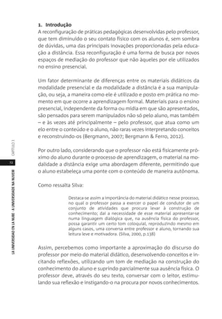 72
LAUNIVERSIDADENLANUBE·AUNIVERSIDADENANUVEMCAPÍTULO
1. Introdução
A reconfiguração de práticas pedagógicas desenvolvidas pelo professor,
que tem diminuído o seu contato físico com os alunos é, sem sombra
de dúvidas, uma das principais inovações proporcionadas pela educa-
ção a distância. Essa reconfiguração é uma forma de busca por novos
espaços de mediação do professor que não àqueles por ele utilizados
no ensino presencial.
Um fator determinante de diferenças entre os materiais didáticos da
modalidade presencial e da modalidade a distância é a sua manipula-
ção, ou seja, a maneira como ele é utilizado e posto em prática no mo-
mento em que ocorre a aprendizagem formal. Materiais para o ensino
presencial, independente da forma ou mídia em que são apresentados,
são pensados para serem manipulados não só pelo aluno, mas também
– e às vezes até principalmente – pelo professor, que atua como um
elo entre o conteúdo e o aluno, não raras vezes interpretando conceitos
e reconstruindo-os (Bergmann, 2007; Bergmann & Ferro, 2012).
Por outro lado, considerando que o professor não está fisicamente pró-
ximo do aluno durante o processo de aprendizagem, o material na mo-
dalidade a distância exige uma abordagem diferente, permitindo que
o aluno estabeleça uma ponte com o conteúdo de maneira autônoma.
Como ressalta Silva:
Destaca-se assim a importância do material didático nesse processo,
no qual o professor passa a exercer o papel de condutor de um
conjunto de atividades que procura levar à construção de
conhecimento; daí a necessidade de esse material apresentar-se
numa linguagem dialógica que, na ausência física do professor,
possa garantir um certo tom coloquial, reproduzindo mesmo em
alguns casos, uma conversa entre professor e aluno, tornando sua
leitura leve e motivadora. (Silva, 2000, p.138)
Assim, percebemos como importante a aproximação do discurso do
professor por meio do material didático, desenvolvendo conceitos e in-
citando reflexões, utilizando um tom de mediação na construção do
conhecimento do aluno e suprindo parcialmente sua ausência física. O
professor deve, através do seu texto, conversar com o leitor, estimu-
lando sua reflexão e instigando-o na procura por novos conhecimentos.
 