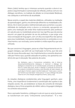 73
LAUNIVERSIDADENLANUBE·AUNIVERSIDADENANUVEMCAPÍTULO
Peters (2001) lembra que o interesse aumenta quando o aluno é ex-
posto à argumentação e à provocação da reflexão, práticas comuns nos
diálogos socráticos, na tradição do debate na Universidade Medieval,
nos colóquios e seminários da atualidade.
Nesse cenário, o papel dos materiais didáticos, utilizados na mediação
da aprendizagem, ganha uma dimensão diferente na modalidade a dis-
tância. Ele é reestruturado e redimensionado para aumentar a sua pos-
sibilidade de mediação entre o aluno e o conteúdo, agrupando em
parte uma mediação até então feita tradicionalmente pelo professor
em sala de aula na modalidade presencial. Isso significa que ele precisa
assumir um papel de portador da voz do professor, o que exige uma
nova concepção de linguagem, com um discurso específico não apenas
para essa modalidade, transpondo didaticamente os conteúdos e o co-
nhecimento a ser ensinado, como também à mídia específica que será
utilizada.
No que concerne à linguagem, passa-se a falar frequentemente em lin-
guagem dialógica, que além de sua implicação na forma, que não será
foco de nossa discussão aqui, traz implicitamente o conceito desenvol-
vido por Freire e que, quando colocado em prática, nos apresenta a es-
sência do que é educação. Nas palavras do autor,
Ser dialógico, para o humanismo verdadeiro, não é dizer-se
descomprometidamente dialógico; é vivenciar o diálogo. Ser
dialógico é empenhar-se na transformação constante da realidade.
Esta é a razão pela qual, sendo o diálogo o conteúdo da forma de
ser própria à existência humana, está excluído de toda relação na
qual alguns homens sejam transformados em “seres para o outro”
por homens que são falsos “seres para si”. É que o diálogo não pode
travar-se em uma relação antagônica (Freire, 1979, p.43).
As relações dialógicas estabelecidas pela linguagem ganham, para
Freire, uma importância fundamental à constituição dos sujeitos e das
relações sociais. Ele, ao estabelecer as bases do conceito de interação
dialógica, teve o firme propósito de refletir sobre a linguagem dialógica
no contexto educacional.
Para o pensador brasileiro, o diálogo é o ato em que os seres humanos
se transformam em seres “criticamente comunicativos”. “É o mo-
 