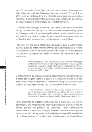 74
LAUNIVERSIDADENLANUBE·AUNIVERSIDADENANUVEMCAPÍTULO
mento”, nos ensina Freire, “em que os humanos se encontram para re-
fletir sobre sua realidade tal como a fazem e re-fazem” (Freire & Shor,
1997, p. 123), continua. Essa é a condição posta para que os sujeitos
cognitivos atuem criticamente para transformar a realidade, alcançando
a conscientização e emancipação aos moldes freirianos.
O filósofo alemão Jürgen Habermas, por sua vez, ao cunhar o conceito
de agir comunicativo, nos ajuda a direcionar nosso foco na linguagem
de diferentes mídias à serviço da educação e, fundamentalmente, na
apropriação que deve acontecer da parte do professor para que os ma-
teriais alcancem seus objetivos (pedagógicos) e seu público.
Habermas nos diz que o potencial da linguagem para a autorreflexão
e para a busca do entendimento entre sujeitos contribui para a recons-
trução de uma vida social dialógica e ética baseada no cultivo da razão
comunicativa (em oposição à razão instrumental), mediante o agir co-
municativo,
Utilizo a expressão “ação comunicativa” para aquelas manifestações
simbólicas (linguísticas e não linguísticas) com os quais sujeitos
capazes de linguagem e ação estabelecem relações com a intenção
de se entenderem sobre algo e coordenar assim suas atividades.
(Habermas, 1988, p. 453)
O entendimento da ação comunicativa habermasiana é importante para
a nossa abordagem sobre a criação e desenvolvimento de materiais
para a modalidade a distância, na medida em que para o autor o modo
original da linguagem é o seu uso comunicativo. Ele chama de...
... comunicativas às interações nas quais as pessoas envolvidas se
põem de acordo para coordenar seu plano de ação, o acordo
alcançado em cada caso medindo-se pelo reconhecimento
intersubjetivo das pretensões de validez (Habermas, 1989, p. 79).
Sem a pretensão de esgotar a profundidade e o alcance das visões (fun-
damentais e distintas) dos dois grandes pensadores citados acima, fa-
zemos questão de pontuar os conceitos - agir comunicativo
habermasiano e interação dialógica freiriana - como basilares para o
repensar (usando a linguagem de Freire) da atuação do Núcleo de Cria-
ção e Desenvolvimento de Materiais, do Laboratório de Novas Tecno-
 