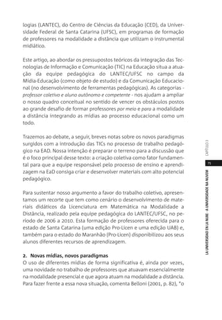 75
LAUNIVERSIDADENLANUBE·AUNIVERSIDADENANUVEMCAPÍTULO
logias (LANTEC), do Centro de Ciências da Educação (CED), da Univer-
sidade Federal de Santa Catarina (UFSC), em programas de formação
de professores na modalidade a distância que utilizam o instrumental
midiático.
Este artigo, ao abordar os pressupostos teóricos da integração das Tec-
nologias de Informação e Comunicação (TIC) na Educação situa a atua-
ção da equipe pedagógica do LANTEC/UFSC no campo da
Mídia-Educação (como objeto de estudo) e da Comunicação Educacio-
nal (no desenvolvimento de ferramentas pedagógicas). As categorias -
professor coletivo e aluno autônomo e competente - nos ajudam a ampliar
o nosso quadro conceitual no sentido de vencer os obstáculos postos
ao grande desafio de formar professores por meio e para a modalidade
a distância integrando as mídias ao processo educacional como um
todo.
Trazemos ao debate, a seguir, breves notas sobre os novos paradigmas
surgidos com a introdução das TICs no processo de trabalho pedagó-
gico na EAD. Nossa intenção é preparar o terreno para a discussão que
é o foco principal desse texto: a criação coletiva como fator fundamen-
tal para que a equipe responsável pelo processo de ensino e aprendi-
zagem na EaD consiga criar e desenvolver materiais com alto potencial
pedagógico.
Para sustentar nosso argumento a favor do trabalho coletivo, apresen-
tamos um recorte que tem como cenário o desenvolvimento de mate-
riais didáticos da Licenciatura em Matemática na Modalidade a
Distância, realizado pela equipe pedagógica do LANTEC/UFSC, no pe-
ríodo de 2006 a 2010. Esta formação de professores oferecida para o
estado de Santa Catarina (uma edição Pro-Licen e uma edição UAB) e,
também para o estado do Maranhão (Pro-Licen) disponibilizou aos seus
alunos diferentes recursos de aprendizagem.
2. Novas mídias, novos paradigmas
O uso de diferentes mídias de forma significativa é, ainda por vezes,
uma novidade no trabalho de professores que atuavam essencialmente
na modalidade presencial e que agora atuam na modalidade a distância.
Para fazer frente a essa nova situação, comenta Belloni (2001, p. 82), “o
 