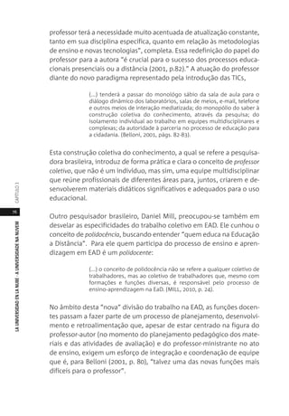 76
LAUNIVERSIDADENLANUBE·AUNIVERSIDADENANUVEMCAPÍTULO
professor terá a necessidade muito acentuada de atualização constante,
tanto em sua disciplina específica, quanto em relação às metodologias
de ensino e novas tecnologias”, completa. Essa redefinição do papel do
professor para a autora “é crucial para o sucesso dos processos educa-
cionais presenciais ou a distância (2001, p.82).” A atuação do professor
diante do novo paradigma representado pela introdução das TICs,
(...) tenderá a passar do monológo sábio da sala de aula para o
diálogo dinâmico dos laboratórios, salas de meios, e-mail, telefone
e outros meios de interação mediatizada; do monopólio do saber à
construção coletiva do conhecimento, através da pesquisa; do
isolamento individual ao trabalho em equipes multidisciplinares e
complexas; da autoridade à parceria no processo de educação para
a cidadania. (Belloni, 2001, págs. 82-83).
Esta construção coletiva do conhecimento, a qual se refere a pesquisa-
dora brasileira, introduz de forma prática e clara o conceito de professor
coletivo, que não é um indivíduo, mas sim, uma equipe multidisciplinar
que reúne profissionais de diferentes áreas para, juntos, criarem e de-
senvolverem materiais didáticos significativos e adequados para o uso
educacional.
Outro pesquisador brasileiro, Daniel Mill, preocupou-se também em
desvelar as especificidades do trabalho coletivo em EAD. Ele cunhou o
conceito de polidocência, buscando entender “quem educa na Educação
a Distância”. Para ele quem participa do processo de ensino e apren-
dizagem em EAD é um polidocente:
(...) o conceito de polidocência não se refere a qualquer coletivo de
trabalhadores, mas ao coletivo de trabalhadores que, mesmo com
formações e funções diversas, é responsável pelo processo de
ensino-aprendizagem na EaD. (MILL, 2010, p. 24).
No âmbito desta “nova” divisão do trabalho na EAD, as funções docen-
tes passam a fazer parte de um processo de planejamento, desenvolvi-
mento e retroalimentação que, apesar de estar centrado na figura do
professor-autor (no momento do planejamento pedagógico dos mate-
riais e das atividades de avaliação) e do professor-ministrante no ato
de ensino, exigem um esforço de integração e coordenação de equipe
que é, para Belloni (2001, p. 80), “talvez uma das novas funções mais
difíceis para o professor”.
 