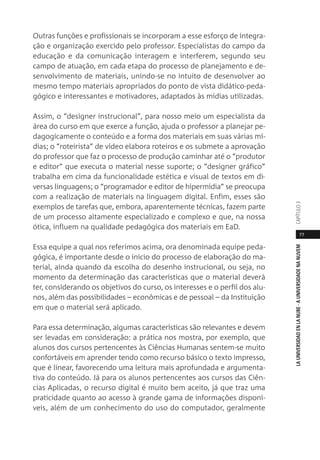 77
LAUNIVERSIDADENLANUBE·AUNIVERSIDADENANUVEMCAPÍTULO
Outras funções e profissionais se incorporam a esse esforço de integra-
ção e organização exercido pelo professor. Especialistas do campo da
educação e da comunicação interagem e interferem, segundo seu
campo de atuação, em cada etapa do processo de planejamento e de-
senvolvimento de materiais, unindo-se no intuito de desenvolver ao
mesmo tempo materiais apropriados do ponto de vista didático-peda-
gógico e interessantes e motivadores, adaptados às mídias utilizadas.
Assim, o “designer instrucional”, para nosso meio um especialista da
área do curso em que exerce a função, ajuda o professor a planejar pe-
dagogicamente o conteúdo e a forma dos materiais em suas várias mí-
dias; o “roteirista” de vídeo elabora roteiros e os submete a aprovação
do professor que faz o processo de produção caminhar até o “produtor
e editor” que executa o material nesse suporte; o “designer gráfico”
trabalha em cima da funcionalidade estética e visual de textos em di-
versas linguagens; o “programador e editor de hipermídia” se preocupa
com a realização de materiais na linguagem digital. Enfim, esses são
exemplos de tarefas que, embora, aparentemente técnicas, fazem parte
de um processo altamente especializado e complexo e que, na nossa
ótica, influem na qualidade pedagógica dos materiais em EaD.
Essa equipe a qual nos referimos acima, ora denominada equipe peda-
gógica, é importante desde o início do processo de elaboração do ma-
terial, ainda quando da escolha do desenho instrucional, ou seja, no
momento da determinação das características que o material deverá
ter, considerando os objetivos do curso, os interesses e o perfil dos alu-
nos, além das possibilidades – econômicas e de pessoal – da Instituição
em que o material será aplicado.
Para essa determinação, algumas características são relevantes e devem
ser levadas em consideração: a prática nos mostra, por exemplo, que
alunos dos cursos pertencentes às Ciências Humanas sentem-se muito
confortáveis em aprender tendo como recurso básico o texto impresso,
que é linear, favorecendo uma leitura mais aprofundada e argumenta-
tiva do conteúdo. Já para os alunos pertencentes aos cursos das Ciên-
cias Aplicadas, o recurso digital é muito bem aceito, já que traz uma
praticidade quanto ao acesso à grande gama de informações disponí-
veis, além de um conhecimento do uso do computador, geralmente
 