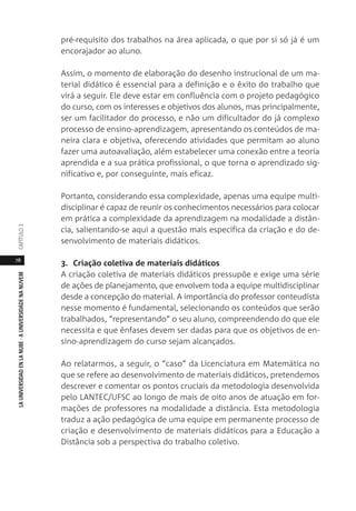 78
LAUNIVERSIDADENLANUBE·AUNIVERSIDADENANUVEMCAPÍTULO
pré-requisito dos trabalhos na área aplicada, o que por si só já é um
encorajador ao aluno.
Assim, o momento de elaboração do desenho instrucional de um ma-
terial didático é essencial para a definição e o êxito do trabalho que
virá a seguir. Ele deve estar em confluência com o projeto pedagógico
do curso, com os interesses e objetivos dos alunos, mas principalmente,
ser um facilitador do processo, e não um dificultador do já complexo
processo de ensino-aprendizagem, apresentando os conteúdos de ma-
neira clara e objetiva, oferecendo atividades que permitam ao aluno
fazer uma autoavaliação, além estabelecer uma conexão entre a teoria
aprendida e a sua prática profissional, o que torna o aprendizado sig-
nificativo e, por conseguinte, mais eficaz.
Portanto, considerando essa complexidade, apenas uma equipe multi-
disciplinar é capaz de reunir os conhecimentos necessários para colocar
em prática a complexidade da aprendizagem na modalidade a distân-
cia, salientando-se aqui a questão mais específica da criação e do de-
senvolvimento de materiais didáticos.
3. Criação coletiva de materiais didáticos
A criação coletiva de materiais didáticos pressupõe e exige uma série
de ações de planejamento, que envolvem toda a equipe multidisciplinar
desde a concepção do material. A importância do professor conteudista
nesse momento é fundamental, selecionando os conteúdos que serão
trabalhados, “representando” o seu aluno, compreendendo do que ele
necessita e que ênfases devem ser dadas para que os objetivos de en-
sino-aprendizagem do curso sejam alcançados.
Ao relatarmos, a seguir, o “caso” da Licenciatura em Matemática no
que se refere ao desenvolvimento de materiais didáticos, pretendemos
descrever e comentar os pontos cruciais da metodologia desenvolvida
pelo LANTEC/UFSC ao longo de mais de oito anos de atuação em for-
mações de professores na modalidade a distância. Esta metodologia
traduz a ação pedagógica de uma equipe em permanente processo de
criação e desenvolvimento de materiais didáticos para a Educação a
Distância sob a perspectiva do trabalho coletivo.
 