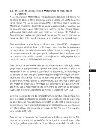 79
LAUNIVERSIDADENLANUBE·AUNIVERSIDADENANUVEMCAPÍTULO
3.1. O “caso” da Licenciatura em Matemática na Modalidade
a Distância
A Licenciatura em Matemática, realizada na modalidade a distância no
período de 2006 a 2010, oferecida para o Estado de Santa Catarina
(uma edição Pro-Licen e uma edição UAB) e, também para o estado do
Maranhão (Pro-Licen) disponibilizou aos seus alunos diversos recursos
de aprendizagem. Material impresso e material on-line, hipermídias e
videoaulas disponibilizadas por meio de um Ambiente Virtual de
Aprendizagem (AVEA) integraram o leque de opções que os graduando
tinham à disposição para desenvolver suas atividades de aprendizagem.
Para a criação e desenvolvimento desses materiais a UFSC contou com
uma equipe multidisciplinar: profissionais docentes e bolsistas da área
da matemática; especialistas em educação a distância; pedagogos; téc-
nicos em comunicação, designer gráfico e hipermídias, trabalharam em
um sistema colaborativo, visando o planejamento pedagógico e a pro-
dução do material didático da Licenciatura.
Dois centros de ensino da UFSC se responsabilizaram pela ação peda-
gógica dessa equipe multidisciplinar. Ao Centro de Ciências Físicas e
Matemáticas (CFM) coube a coordenação acadêmica, a coordenação
da equipe responsável pela customização e disponibilização dos con-
teúdos no AVEA e dos técnicos responsáveis pelas videoconferências;
a coordenação pedagógica da Licenciatura, que abrange a produção
dos materiais didáticos, a formação das equipes e a pesquisa e avalia-
ção ficou sob a responsabilidade do Centro de Ciências da Educação
(CED), por meio do Laboratório de Novas Tecnologias (LANTEC).
Dentro dessa grande teia de compartilhamento de funções, destacamos
aqui a atuação do Núcleo de Criação e Desenvolvimento de Materiais,
da Coordenação Pedagógica, Lantec/CED. Desde 2006 a equipe do nú-
cleo produziu materiais multimídias para 192 disciplinas da Licenciatura
em Matemática, considerando as duas edições Pro-Licen (SC e MA) e
uma edição UAB (SC).
Para atender a demanda das licenciaturas a distância, a equipe do Nú-
cleo foi estruturada em supervisões de design instrucional, supervisão
de design gráfico, supervisão de hipermídias e supervisão de vídeo, tra-
 