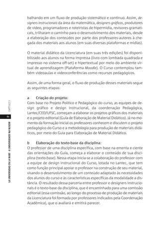 80
LAUNIVERSIDADENLANUBE·AUNIVERSIDADENANUVEMCAPÍTULO
balhando em um fluxo de produção sistemático e contínuo. Assim, de-
signers instrucionais da área da matemática, designers gráficos, produtores
de vídeo, programadores e roteiristas de hipermídia, revisores gramati-
cais, trilharam o caminho para o desenvolvimento dos materiais, desde
a elaboração dos conteúdos por parte dos professores-autores à che-
gada dos materiais aos alunos (em suas diversas plataformas e mídias).
O material didático da Licenciatura (em suas três edições) foi disponi-
bilizado aos alunos na forma impressa (livro com lombada quadrada e
impresso no sistema off-set) e hipertextual por meio do ambiente vir-
tual de aprendizagem (Plataforma Moodle). O Curso contemplou tam-
bém videoaulas e videoconferências como recursos pedagógicos.
Assim, de uma forma geral, o fluxo de produção desses materiais segue
as seguintes etapas:
a Criação do projeto:
Com base no Projeto Político e Pedagógico do curso, as equipes de de-
sign gráfico e design instrucional, da coordenação Pedagógica,
Lantec/CED/UFSC, começam a elaborar os projetos gráficos dos materiais
e o projeto editorial (Guia de Elaboração de Material Didático). Já no mo-
mento da formação inicial os professores conhecem e discutem o projeto
pedagógico do Curso e a metodologia para produção de materiais didá-
ticos, por meio do Guia para Elaboração de Material Didático.
b Elaboração do texto-base da disciplina:
O professor de uma disciplina específica, com base na ementa e ciente
das orientações do Guia, começa a elaborar o conteúdo de sua disci-
plina (texto-base). Nessa etapa inicia-se a colaboração do professor com
a equipe de design instrucional do Curso, lotada no Lantec, que tem
como função principal apoiar o professor na construção de seu material,
visando o desenvolvimento de um conteúdo adaptado às necessidades
dos alunos do curso e às características específicas da modalidade a dis-
tância. O resultado dessa parceria entre professor e designers instrucio-
nais é o texto-base da disciplina, que é encaminhado para uma comissão
editorial (essa comissão, ao longo do processo de produção de materiais
da Licenciatura foi formada por professores indicados pela Coordenação
Acadêmica), que o avaliará e emitirá parecer.
 