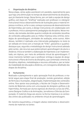 81
LAUNIVERSIDADENLANUBE·AUNIVERSIDADENANUVEMCAPÍTULO
c Organização da disciplina:
Nessa etapa, várias ações acontecem em paralelo, especialmente para
que haja uma diminuição no tempo de desenvolvimento da disciplina,
que já é bastante longo. Dessa forma, por um lado a equipe de design
gráfico, com base em “briefing” realizado com professor e o designer
instrucional inicia o desenvolvimento de ilustrações para o material im-
presso e online e, se for o caso, começa o processo de desenvolvimento
de hipermídias; por outro, o design instrucional, em colaboração com
o professor, inicia o planejamento pedagógico da disciplina. Nesse mo-
mento, são tomadas decisões quanto à edição de conteúdos (escolhas
de conteúdos adequados para as mídias impressa e/ou online), estra-
tégias de aprendizagem, atividades de avaliação, entre outros. Além
dessas, também é realizada uma intervenção pedagógica no texto (a
ser editado em livro) com a inserção de “links”, glossários e quadros-
destaque que, segundo a metodologia de design instrucional adotada
pelo Lantec, são recursos que potencializam aprendizagem do aluno a
distância. Inicia-se também a elaboração do hipertexto a ser implemen-
tado, em tópicos, por meio do ambiente virtual de aprendizagem. É
nesse momento também que o professor entrega à equipe de design
instrucional o Plano de Ensino da disciplina, que contempla: ementa da
disciplina, objetivos, metodologias e recursos utilizados e, por se tratar
da modalidade de educação a distância, um cronograma detalhado das
etapas da disciplina;
d Fechamento:
Realizado o planejamento e após aprovação final do professor, o ma-
terial segue para etapa final de produção: revisão gramatical, edição
de fórmulas e ilustrações, diagramação, implementação dos conteúdos
online. Para apoiar essa produção, o Núcleo de Criação e Desenvolvi-
mento de Materiais conta com uma equipe de designers gráficos e de
hipermídias, formada por alunos egressos de diversos cursos da UFSC,
como Designer Gráfico e de Animações, Jornalismo e Ciências da Com-
putação. O material chega aos alunos na forma impressa e os conteú-
dos online são publicados no ambiente virtual de aprendizagem.
De maneira esquemática, a imagem abaixo sistematiza o desenvolvi-
mento de materiais no lantec:
 