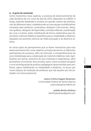 83
LAUNIVERSIDADENLANUBE·AUNIVERSIDADENANUVEMCAPÍTULO
4. A guisa de conclusão
Como mostramos nesse capítulo, o processo de desenvolvimento de
cada disciplina de um curso de EaD da UFSC elaborado no LANTEC é
longo, bastante detalhado e envolve um grande número de profissio-
nais de diferentes áreas, estabelecendo-se uma equipe multidisciplinar
composta pelo professor conteudista, designers instrucionais, desig-
ners gráficos, designers de hipermídia, comissão editorial, coordenação
de curso e tutores, todos trabalhando de forma colaborativa para de-
senvolver materiais didáticos específicos para a modalidade a distância,
baseados nos preceitos teóricos da mídia-educação e da docência co-
letiva.
As várias ações de planejamento que se fazem necessárias para esse
desenvolvimento têm como objetivo principal aproximar os diferentes
participantes do processo, além de estimular o compartilhamento de
uma metodologia para a elaboração de materiais didáticos mais signi-
ficativos aos alunos, próximos de seus interesses e expectativas, além
de atrativos e funcionais. Eles servirão, assim, como auxiliares de apoio
a uma reconfiguração de práticas pedagógicas desenvolvidas pelo pro-
fessor, agora trabalhando na modalidade a distância, na busca por
novos espaços de mediação do professor que não àqueles por ele uti-
lizados no ensino presencial.
Juliana Cristina Faggion Bergmann
Universidade Federal de Santa Catarina
juliana.bergmann@ufsc.br
Isabella Benfica Barbosa
ibenficabarbosa@gmail.com
 