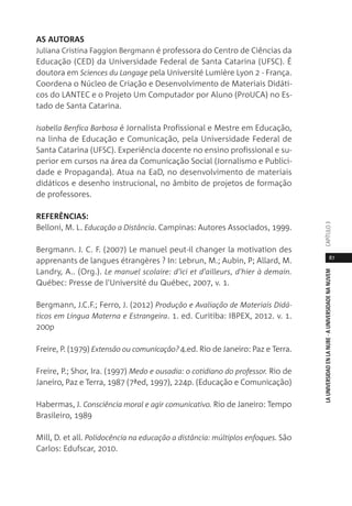 87
LAUNIVERSIDADENLANUBE·AUNIVERSIDADENANUVEMCAPÍTULO
AS AUTORAS
Juliana Cristina Faggion Bergmann é professora do Centro de Ciências da
Educação (CED) da Universidade Federal de Santa Catarina (UFSC). É
doutora em Sciences du Langage pela Université Lumière Lyon 2 - França.
Coordena o Núcleo de Criação e Desenvolvimento de Materiais Didáti-
cos do LANTEC e o Projeto Um Computador por Aluno (ProUCA) no Es-
tado de Santa Catarina.
Isabella Benfica Barbosa é Jornalista Profissional e Mestre em Educação,
na linha de Educação e Comunicação, pela Universidade Federal de
Santa Catarina (UFSC). Experiência docente no ensino profissional e su-
perior em cursos na área da Comunicação Social (Jornalismo e Publici-
dade e Propaganda). Atua na EaD, no desenvolvimento de materiais
didáticos e desenho instrucional, no âmbito de projetos de formação
de professores.
REFERÊNCIAS:
Belloni, M. L. Educação a Distância. Campinas: Autores Associados, 1999.
Bergmann. J. C. F. (2007) Le manuel peut-il changer la motivation des
apprenants de langues étrangères ? In: Lebrun, M.; Aubin, P; Allard, M.
Landry, A.. (Org.). Le manuel scolaire: d'ici et d'ailleurs, d'hier à demain.
Québec: Presse de l'Université du Québec, 2007, v. 1.
Bergmann, J.C.F.; Ferro, J. (2012) Produção e Avaliação de Materiais Didá-
ticos em Língua Materna e Estrangeira. 1. ed. Curitiba: IBPEX, 2012. v. 1.
200p
Freire, P. (1979) Extensão ou comunicação? 4.ed. Rio de Janeiro: Paz e Terra.
Freire, P.; Shor, Ira. (1997) Medo e ousadia: o cotidiano do professor. Rio de
Janeiro, Paz e Terra, 1987 (7ªed, 1997), 224p. (Educação e Comunicação)
Habermas, J. Consciência moral e agir comunicativo. Rio de Janeiro: Tempo
Brasileiro, 1989
Mill, D. et all. Polidocência na educação a distância: múltiplos enfoques. São
Carlos: Edufscar, 2010.
 