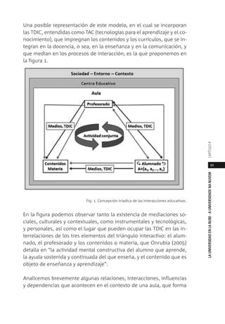 91
LAUNIVERSIDADENLANUBE·AUNIVERSIDADENANUVEMCAPÍTULO
Una posible representación de este modelo, en el cual se incorporan
las TDIC, entendidas como TAC (tecnologías para el aprendizaje y el co-
nocimiento), que impregnan los contenidos y los currículos, que se in-
tegran en la docencia, o sea, en la enseñanza y en la comunicación, y
que median en los procesos de interacción, es la que proponemos en
la figura 1.
Fig. 1. Concepción tríadica de las interacciones educativas.
En la figura podemos observar tanto la existencia de mediaciones so-
ciales, culturales y contextuales, como instrumentales y tecnológicas,
y personales, así como el lugar que pueden ocupar las TDIC en las in-
terrelaciones de los tres elementos del triángulo interactivo: el alum-
nado, el profesorado y los contenidos o materia, que Onrubia (2005)
detalla en “la actividad mental constructiva del alumno que aprende,
la ayuda sostenida y continuada del que enseña, y el contenido que es
objeto de enseñanza y aprendizaje”.
Analicemos brevemente algunas relaciones, interacciones, influencias
y dependencias que acontecen en el contexto de una aula, que forma
 