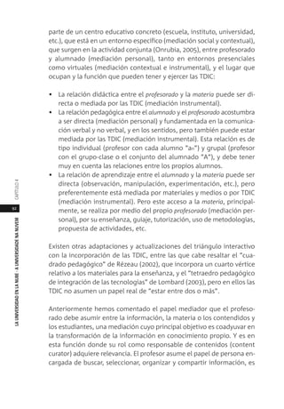 92
LAUNIVERSIDADENLANUBE·AUNIVERSIDADENANUVEMCAPÍTULO
parte de un centro educativo concreto (escuela, instituto, universidad,
etc.), que está en un entorno específico (mediación social y contextual),
que surgen en la actividad conjunta (Onrubia, 2005), entre profesorado
y alumnado (mediación personal), tanto en entornos presenciales
como virtuales (mediación contextual e instrumental), y el lugar que
ocupan y la función que pueden tener y ejercer las TDIC:
• La relación didáctica entre el profesorado y la materia puede ser di-
recta o mediada por las TDIC (mediación instrumental).
• La relación pedagógica entre el alumnado y el profesorado acostumbra
a ser directa (mediación personal) y fundamentada en la comunica-
ción verbal y no verbal, y en los sentidos, pero también puede estar
mediada por las TDIC (mediación instrumental). Esta relación es de
tipo individual (profesor con cada alumno “an”) y grupal (profesor
con el grupo-clase o el conjunto del alumnado “A”), y debe tener
muy en cuenta las relaciones entre los propios alumnos.
• La relación de aprendizaje entre el alumnado y la materia puede ser
directa (observación, manipulación, experimentación, etc.), pero
preferentemente está mediada por materiales y medios o por TDIC
(mediación instrumental). Pero este acceso a la materia, principal-
mente, se realiza por medio del propio profesorado (mediación per-
sonal), por su enseñanza, guiaje, tutorización, uso de metodologías,
propuesta de actividades, etc.
Existen otras adaptaciones y actualizaciones del triángulo interactivo
con la incorporación de las TDIC, entre las que cabe resaltar el “cua-
drado pedagógico” de Rézeau (2002), que incorpora un cuarto vértice
relativo a los materiales para la enseñanza, y el “tetraedro pedagógico
de integración de las tecnologías” de Lombard (2003), pero en ellos las
TDIC no asumen un papel real de “estar entre dos o más”.
Anteriormente hemos comentado el papel mediador que el profeso-
rado debe asumir entre la información, la materia o los contendidos y
los estudiantes, una mediación cuyo principal objetivo es coadyuvar en
la transformación de la información en conocimiento propio. Y es en
esta función donde su rol como responsable de contenidos (content
curator) adquiere relevancia. El profesor asume el papel de persona en-
cargada de buscar, seleccionar, organizar y compartir información, es
 