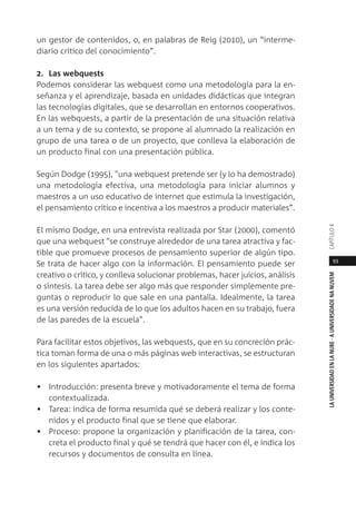 93
LAUNIVERSIDADENLANUBE·AUNIVERSIDADENANUVEMCAPÍTULO
un gestor de contenidos, o, en palabras de Reig (2010), un “interme-
diario crítico del conocimiento”.
2. Las webquests
Podemos considerar las webquest como una metodología para la en-
señanza y el aprendizaje, basada en unidades didácticas que integran
las tecnologías digitales, que se desarrollan en entornos cooperativos.
En las webquests, a partir de la presentación de una situación relativa
a un tema y de su contexto, se propone al alumnado la realización en
grupo de una tarea o de un proyecto, que conlleva la elaboración de
un producto final con una presentación pública.
Según Dodge (1995), "una webquest pretende ser (y lo ha demostrado)
una metodología efectiva, una metodología para iniciar alumnos y
maestros a un uso educativo de internet que estimula la investigación,
el pensamiento crítico e incentiva a los maestros a producir materiales”.
El mismo Dodge, en una entrevista realizada por Star (2000), comentó
que una webquest "se construye alrededor de una tarea atractiva y fac-
tible que promueve procesos de pensamiento superior de algún tipo.
Se trata de hacer algo con la información. El pensamiento puede ser
creativo o crítico, y conlleva solucionar problemas, hacer juicios, análisis
o síntesis. La tarea debe ser algo más que responder simplemente pre-
guntas o reproducir lo que sale en una pantalla. Idealmente, la tarea
es una versión reducida de lo que los adultos hacen en su trabajo, fuera
de las paredes de la escuela".
Para facilitar estos objetivos, las webquests, que en su concreción prác-
tica toman forma de una o más páginas web interactivas, se estructuran
en los siguientes apartados:
• Introducción: presenta breve y motivadoramente el tema de forma
contextualizada.
• Tarea: indica de forma resumida qué se deberá realizar y los conte-
nidos y el producto final que se tiene que elaborar.
• Proceso: propone la organización y planificación de la tarea, con-
creta el producto final y qué se tendrá que hacer con él, e indica los
recursos y documentos de consulta en línea.
 