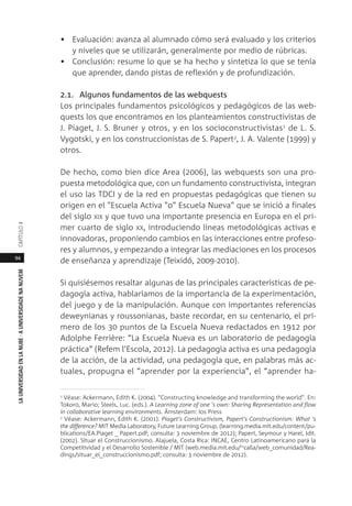 94
LAUNIVERSIDADENLANUBE·AUNIVERSIDADENANUVEMCAPÍTULO
• Evaluación: avanza al alumnado cómo será evaluado y los criterios
y niveles que se utilizarán, generalmente por medio de rúbricas.
• Conclusión: resume lo que se ha hecho y sintetiza lo que se tenía
que aprender, dando pistas de reflexión y de profundización.
2.1. Algunos fundamentos de las webquests
Los principales fundamentos psicológicos y pedagógicos de las web-
quests los que encontramos en los planteamientos constructivistas de
J. Piaget, J. S. Bruner y otros, y en los socioconstructivistas1 de L. S.
Vygotski, y en los construccionistas de S. Papert2, J. A. Valente (1999) y
otros.
De hecho, como bien dice Area (2006), las webquests son una pro-
puesta metodológica que, con un fundamento constructivista, integran
el uso las TDCI y de la red en propuestas pedagógicas que tienen su
origen en el "Escuela Activa "o" Escuela Nueva" que se inició a finales
del siglo XIX y que tuvo una importante presencia en Europa en el pri-
mer cuarto de siglo XX, introduciendo líneas metodológicas activas e
innovadoras, proponiendo cambios en las interacciones entre profeso-
res y alumnos, y empezando a integrar las mediaciones en los procesos
de enseñanza y aprendizaje (Teixidó, 2009-2010).
Si quisiésemos resaltar algunas de las principales características de pe-
dagogía activa, hablaríamos de la importancia de la experimentación,
del juego y de la manipulación. Aunque con importantes referencias
deweynianas y roussonianas, baste recordar, en su centenario, el pri-
mero de los 30 puntos de la Escuela Nueva redactados en 1912 por
Adolphe Ferrière: “La Escuela Nueva es un laboratorio de pedagogía
práctica” (Refem l’Escola, 2012). La pedagogía activa es una pedagogía
de la acción, de la actividad, una pedagogía que, en palabras más ac-
tuales, propugna el “aprender por la experiencia”, el “aprender ha-
1 Véase: Ackermann, Edith K. (2004). "Constructing knowledge and transforming the world". En:
Tokoro, Mario; Steels, Luc. (eds.). A Learning zone of one 's own: Sharing Representation and flow
in collaborative learning environments. Ámsterdam: Ios Press
2
Véase: Ackermann, Edith K. (2001). Piaget’s Constructivism, Papert’s Constructionism: What 's
the difference? MIT Media Laboratory, Future Learning Group. (learning.media.mit.edu/content/pu-
blications/EA.Piaget _ Papert.pdf; consulta: 3 noviembre de 2012); Papert, Seymour y Harel, Idit.
(2002). Situar el Construccionismo. Alajuela, Costa Rica: INCAE, Centro Latinoamericano para la
Competitividad y el Desarrollo Sostenible / MIT (web.media.mit.edu/~calla/web_comunidad/Rea-
dings/situar_el_construccionismo.pdf; consulta: 3 noviembre de 2012).
 