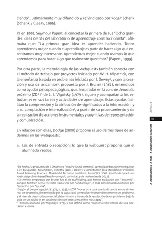 95
LAUNIVERSIDADENLANUBE·AUNIVERSIDADENANUVEMCAPÍTULO
ciendo”, últimamente muy difundido y reivindicado por Roger Schank
(Schank y Cleary, 1995).
Ya en 1999, Seymour Papert, al concretar la primera de sus “Ocho gran-
des ideas detrás del laboratorio de aprendizaje construccionista”, afir-
maba que: “La primera gran idea es aprender haciendo. Todos
aprendemos mejor cuando el aprendizaje es parte de hacer algo que en-
contramos muy interesante. Aprendemos mejor cuando usamos lo que
aprendemos para hacer algo que realmente queremos” (Papert, 1999).
Por otra parte, la metodología de las webquests también conecta con
el método de trabajo por proyectos iniciado por W. H. Kilpatrick, con
la enseñanza basada en problemas iniciada por J. Dewey3, y con la crea-
ción y uso de andamios4, propuesta por J. Bruner (1981), entendidos
como ayudas psicopedagógicas, que, inspiradas en la zona de desarrollo
próximo (ZDP)5 de L. S. Vigotsky (1979), siguen y acompañan a los es-
tudiantes en sus tareas y actividades de aprendizaje. Estas ayudas faci-
litan la comprensión y la atribución de significados a la información, y
a su apropiación e internalización6, a partir de su procesamiento y de
la realización de acciones instrumentales y cognitivas de representación
y comunicación.
En relación con ellas, Dodge (2000) propone el uso de tres tipos de an-
damios en las webquests:
a. Los de entrada o recepción: lo que la webquest propone que el
alumnado realice.
3 De hecho, la propuesta de J. Dewey era "inquiry-based learning", aprendizaje basado en preguntas
o en búsquedas. Koschmann, Timothy (2001). Dewey s Contribution to a Standard of Problem-
Based Learning Practice. Maastricht McLuhan Institute, Euro-CSCL 2001. (methodenpool.uni-
koeln.de/problembased/koschmann.pdf; consulta: 3 de noviembre de 2012).
4 El término empleado por Bruner fue el de scaffolding, que hemos traducido por “andamio”,
aunque también sería correcto traducirlo por “andamiaje”, o más contextualizadamente por
“apoyo” o por “ayuda”.
5 Según el propio Vygotski (1979, p. 133), la ZDP "no es otra cosa que la distancia entre el nivel
real de desarrollo, determinado por la capacidad de resolver independientemente un problema,
y el nivel de desarrollo potencial, determinado a través de la resolución de un problema bajo la
guía de un adulto o en colaboración con otro compañero más capaz".
6
Término acuñado por Vigotsky (1979), y que define como reconstrucción interna de una ope-
ración externa.
 