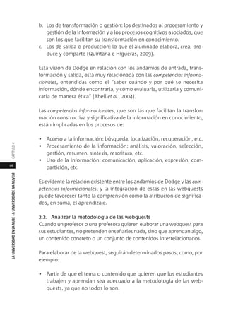 96
LAUNIVERSIDADENLANUBE·AUNIVERSIDADENANUVEMCAPÍTULO
b. Los de transformación o gestión: los destinados al procesamiento y
gestión de la información y a los procesos cognitivos asociados, que
son los que facilitan su transformación en conocimiento.
c. Los de salida o producción: lo que el alumnado elabora, crea, pro-
duce y comparte (Quintana e Higueras, 2009).
Esta visión de Dodge en relación con los andamios de entrada, trans-
formación y salida, está muy relacionada con las competencias informa-
cionales, entendidas como el “saber cuándo y por qué se necesita
información, dónde encontrarla, y cómo evaluarla, utilizarla y comuni-
carla de manera ética” (Abell et al., 2004).
Las competencias informacionales, que son las que facilitan la transfor-
mación constructiva y significativa de la información en conocimiento,
están implicadas en los procesos de:
• Acceso a la información: búsqueda, localización, recuperación, etc.
• Procesamiento de la información: análisis, valoración, selección,
gestión, resumen, síntesis, rescritura, etc.
• Uso de la información: comunicación, aplicación, expresión, com-
partición, etc.
Es evidente la relación existente entre los andamios de Dodge y las com-
petencias informacionales, y la integración de estas en las webquests
puede favorecer tanto la comprensión como la atribución de significa-
dos, en suma, el aprendizaje.
2.2. Analizar la metodología de las webquests
Cuando un profesor o una profesora quieren elaborar una webquest para
sus estudiantes, no pretenden enseñarles nada, sino que aprendan algo,
un contenido concreto o un conjunto de contenidos interrelacionados.
Para elaborar de la webquest, seguirán determinados pasos, como, por
ejemplo:
• Partir de que el tema o contenido que quieren que los estudiantes
trabajen y aprendan sea adecuado a la metodología de las web-
quests, ya que no todos lo son.
 