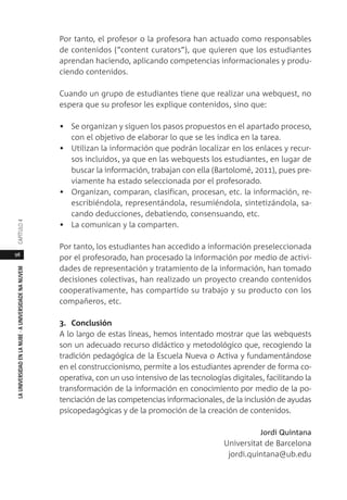 98
LAUNIVERSIDADENLANUBE·AUNIVERSIDADENANUVEMCAPÍTULO
Por tanto, el profesor o la profesora han actuado como responsables
de contenidos (“content curators”), que quieren que los estudiantes
aprendan haciendo, aplicando competencias informacionales y produ-
ciendo contenidos.
Cuando un grupo de estudiantes tiene que realizar una webquest, no
espera que su profesor les explique contenidos, sino que:
• Se organizan y siguen los pasos propuestos en el apartado proceso,
con el objetivo de elaborar lo que se les indica en la tarea.
• Utilizan la información que podrán localizar en los enlaces y recur-
sos incluidos, ya que en las webquests los estudiantes, en lugar de
buscar la información, trabajan con ella (Bartolomé, 2011), pues pre-
viamente ha estado seleccionada por el profesorado.
• Organizan, comparan, clasifican, procesan, etc. la información, re-
escribiéndola, representándola, resumiéndola, sintetizándola, sa-
cando deducciones, debatiendo, consensuando, etc.
• La comunican y la comparten.
Por tanto, los estudiantes han accedido a información preseleccionada
por el profesorado, han procesado la información por medio de activi-
dades de representación y tratamiento de la información, han tomado
decisiones colectivas, han realizado un proyecto creando contenidos
cooperativamente, has compartido su trabajo y su producto con los
compañeros, etc.
3. Conclusión
A lo largo de estas líneas, hemos intentado mostrar que las webquests
son un adecuado recurso didáctico y metodológico que, recogiendo la
tradición pedagógica de la Escuela Nueva o Activa y fundamentándose
en el construccionismo, permite a los estudiantes aprender de forma co-
operativa, con un uso intensivo de las tecnologías digitales, facilitando la
transformación de la información en conocimiento por medio de la po-
tenciación de las competencias informacionales, de la inclusión de ayudas
psicopedagógicas y de la promoción de la creación de contenidos.
Jordi Quintana
Universitat de Barcelona
jordi.quintana@ub.edu
 