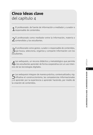 99
LAUNIVERSIDADENLANUBE·AUNIVERSIDADENANUVEMCAPÍTULO
Cinco ideas clave
del capítulo 4
1El profesorado: de fuente de información a mediador y curador o
responsable de contenidos.
2El profesorado como mediador entre la información, materia o
contendidos y los estudiantes.
3El profesorado como gestor, curador o responsable de contenidos,
que busca, selecciona, organiza y comparte información con los
estudiantes.
4Las webquests, un recurso didáctico y metodológico que permite
a los estudiantes aprender de forma cooperativa con un uso inten-
sivo de las tecnologías digitales.
5Las webquests integran de manera práctica, contextualizada y sig-
nificativa el construccionismo, las competencias informacionales
y el aprender por la experiencia o aprender haciendo, por medio de
la creación de contenidos.
 