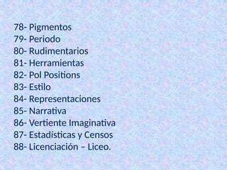 78- Pigmentos
79- Periodo
80- Rudimentarios
81- Herramientas
82- Pol Positions
83- Estilo
84- Representaciones
85- Narrativa
86- Vertiente Imaginativa
87- Estadísticas y Censos
88- Licenciación – Liceo.
 