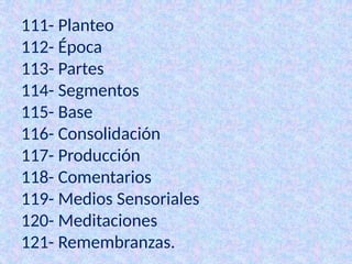 111- Planteo
112- Época
113- Partes
114- Segmentos
115- Base
116- Consolidación
117- Producción
118- Comentarios
119- Medios Sensoriales
120- Meditaciones
121- Remembranzas.
 