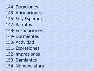 144- Duraciones
145- Afirmaciones
146- Fe y Esperanza
147- Párrafos
148- Ensoñaciones
149- Durmientes
150- Actividad
151- Expresiones
152- Impresiones
153- Damiantes
154- Nomenclatura
 