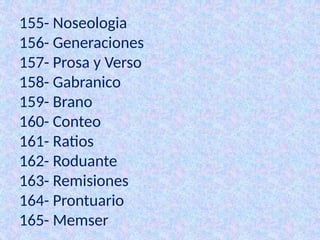 155- Noseologia
156- Generaciones
157- Prosa y Verso
158- Gabranico
159- Brano
160- Conteo
161- Ratios
162- Roduante
163- Remisiones
164- Prontuario
165- Memser
 