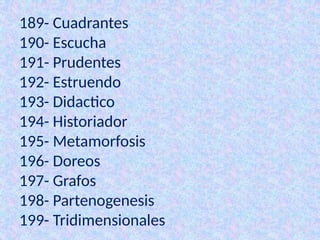189- Cuadrantes
190- Escucha
191- Prudentes
192- Estruendo
193- Didactico
194- Historiador
195- Metamorfosis
196- Doreos
197- Grafos
198- Partenogenesis
199- Tridimensionales
 