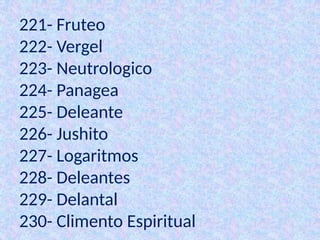 221- Fruteo
222- Vergel
223- Neutrologico
224- Panagea
225- Deleante
226- Jushito
227- Logaritmos
228- Deleantes
229- Delantal
230- Climento Espiritual
 