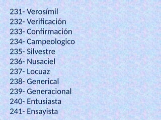 231- Verosímil
232- Verificación
233- Confirmación
234- Campeologico
235- Silvestre
236- Nusaciel
237- Locuaz
238- Generical
239- Generacional
240- Entusiasta
241- Ensayista
 