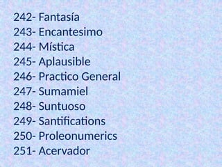 242- Fantasía
243- Encantesimo
244- Mística
245- Aplausible
246- Practico General
247- Sumamiel
248- Suntuoso
249- Santifications
250- Proleonumerics
251- Acervador
 