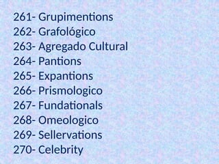 261- Grupimentions
262- Grafológico
263- Agregado Cultural
264- Pantions
265- Expantions
266- Prismologico
267- Fundationals
268- Omeologico
269- Sellervations
270- Celebrity
 