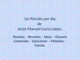Un Párrafo por día
de
Jesús Manuel Locio López.
Reseñas – Brevetos – Ideas – Glosario
Contenido – Soluciones – Métodos –
Fuente.
 