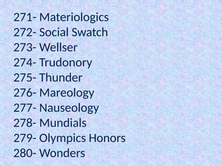 271- Materiologics
272- Social Swatch
273- Wellser
274- Trudonory
275- Thunder
276- Mareology
277- Nauseology
278- Mundials
279- Olympics Honors
280- Wonders
 