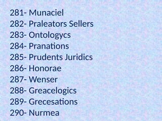 281- Munaciel
282- Praleators Sellers
283- Ontologycs
284- Pranations
285- Prudents Juridics
286- Honorae
287- Wenser
288- Greacelogics
289- Grecesations
290- Nurmea
 