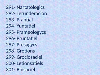291- Nartatologics
292- Terunderacion
293- Prantial
294- Yuntatiel
295- Prameologycs
296- Pruntatiel
297- Presagycs
298- Grotions
299- Grociosaciel
300- Letionsatiels
301- Binsaciel
 