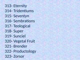 313- Eternity
314- Tridentiums
315- Seventyn
316- Sembrations
317- Teological
318- Super
319- Sunciel
320- Vegetal Fruit
321- Brender
322- Productology
323- Zorsor
 