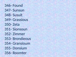 346- Found
347- Sunsun
348- Susuit
349- Grassious
350- Zeta
351- Sionsoun
352- Zimmer
353- Brondieous
354- Gransioum
355- Donsium
356- Roomter
 