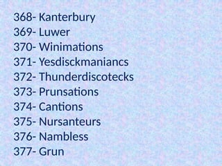 368- Kanterbury
369- Luwer
370- Winimations
371- Yesdisckmaniancs
372- Thunderdiscotecks
373- Prunsations
374- Cantions
375- Nursanteurs
376- Nambless
377- Grun
 