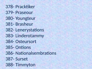378- Pracktiker
379- Praseour
380- Youngteur
381- Brasheur
382- Lenerystations
383- Linderotammy
384- Osteursort
385- Ontions
386- Nationalsembrations
387- Surset
388- Timmyton
 